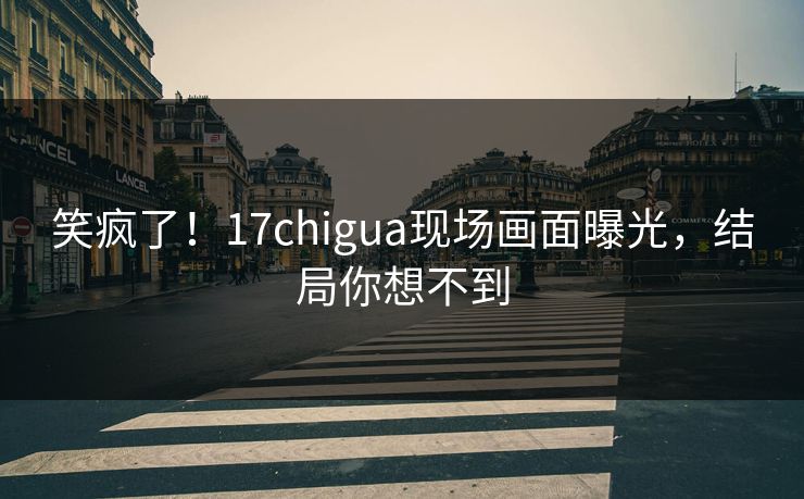 笑疯了！17chigua现场画面曝光，结局你想不到