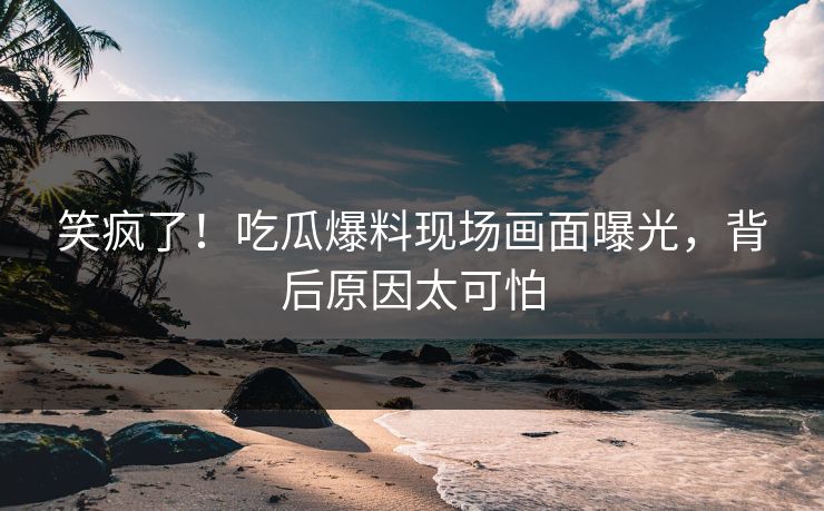 笑疯了！吃瓜爆料现场画面曝光，背后原因太可怕
