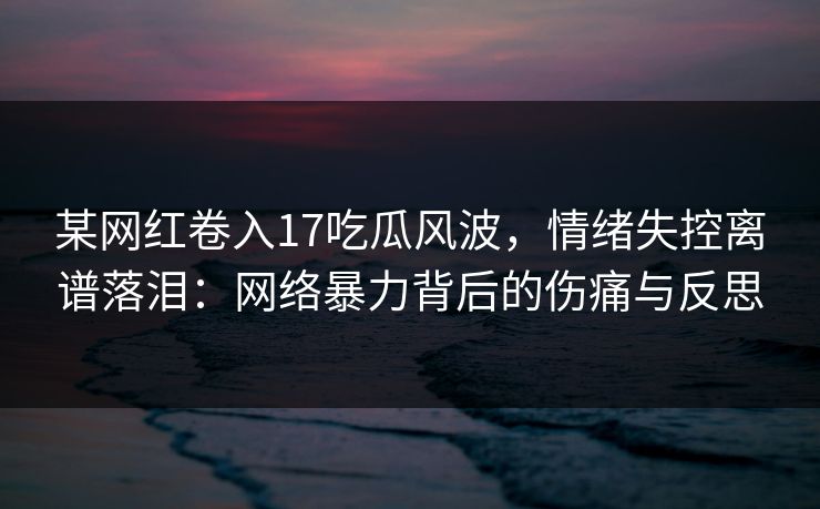 某网红卷入17吃瓜风波，情绪失控离谱落泪：网络暴力背后的伤痛与反思