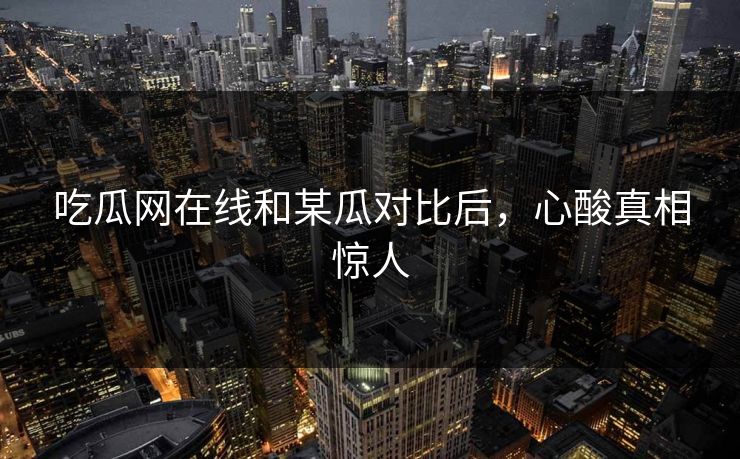 吃瓜网在线和某瓜对比后，心酸真相惊人