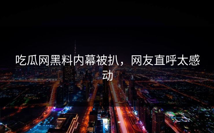 吃瓜网黑料内幕被扒，网友直呼太感动