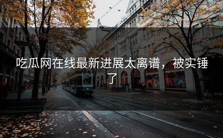 吃瓜网在线最新进展太离谱，被实锤了
