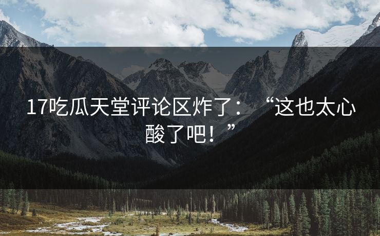 17吃瓜天堂评论区炸了：“这也太心酸了吧！”