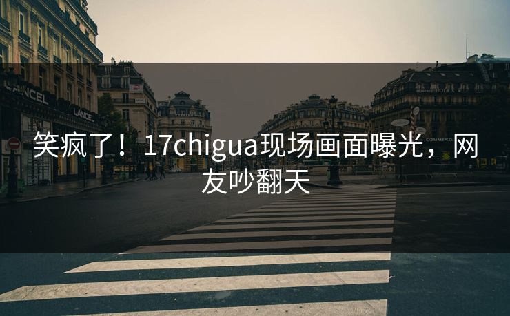 笑疯了！17chigua现场画面曝光，网友吵翻天