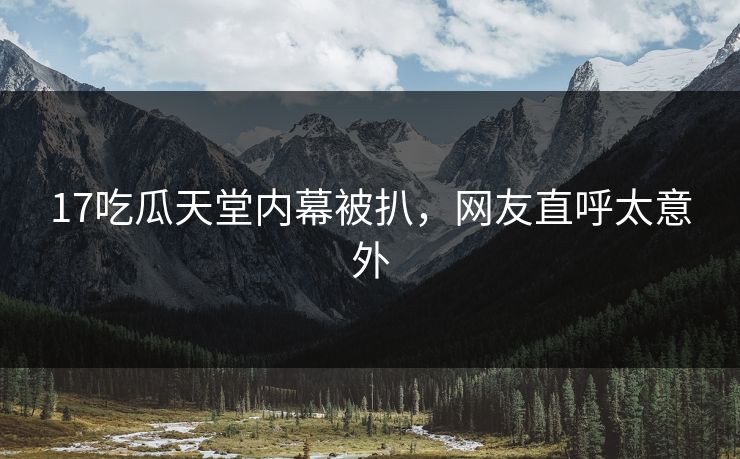 17吃瓜天堂内幕被扒，网友直呼太意外