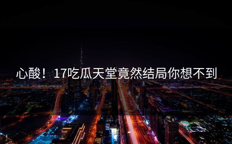 心酸！17吃瓜天堂竟然结局你想不到