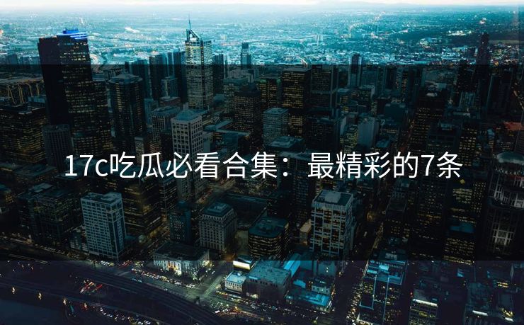 17c吃瓜必看合集：最精彩的7条