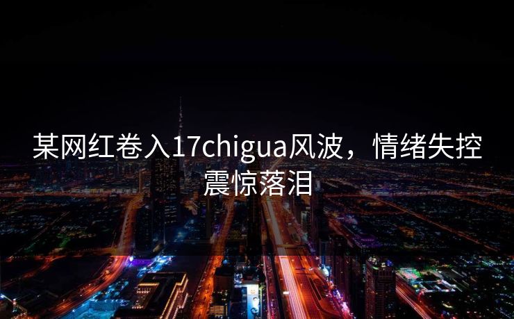 某网红卷入17chigua风波，情绪失控震惊落泪
