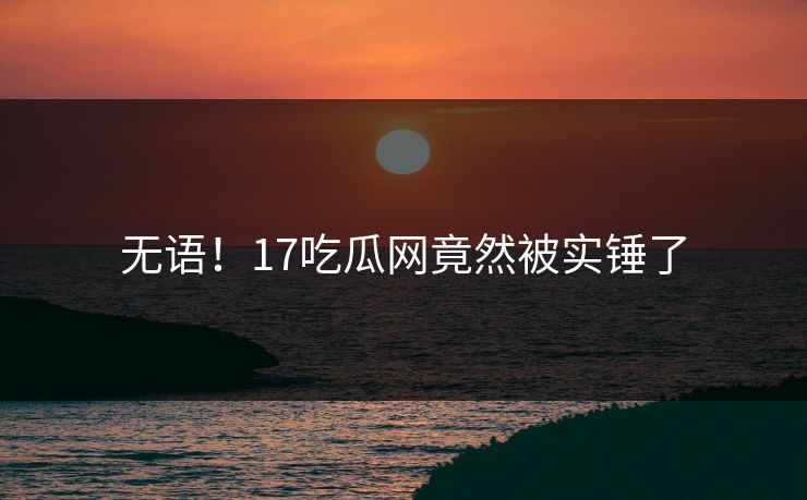 无语！17吃瓜网竟然被实锤了