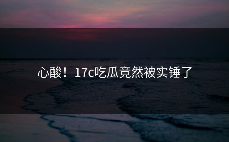 心酸！17c吃瓜竟然被实锤了