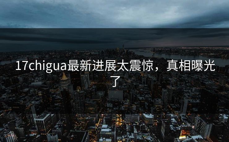 17chigua最新进展太震惊，真相曝光了