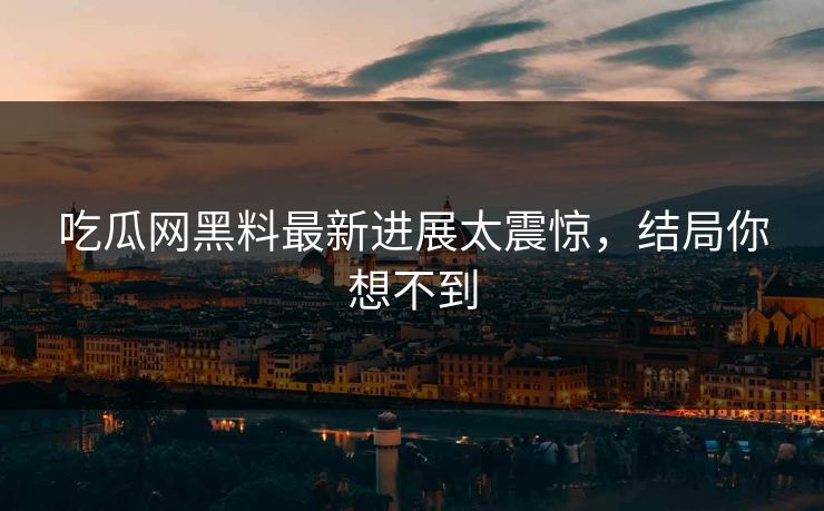 吃瓜网黑料最新进展太震惊，结局你想不到