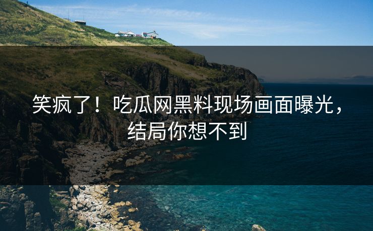笑疯了！吃瓜网黑料现场画面曝光，结局你想不到
