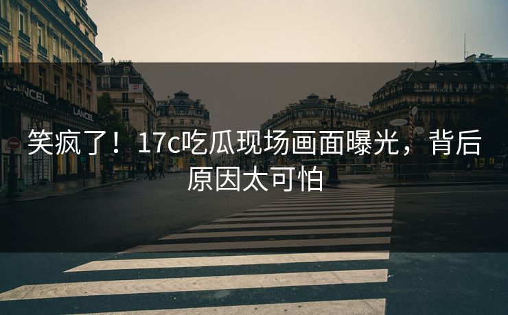 笑疯了！17c吃瓜现场画面曝光，背后原因太可怕