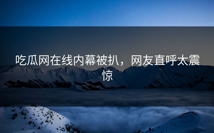 吃瓜网在线内幕被扒，网友直呼太震惊