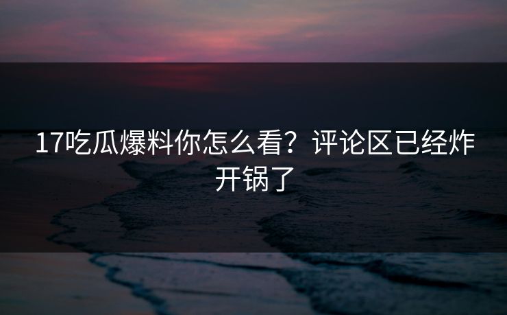 17吃瓜爆料你怎么看？评论区已经炸开锅了