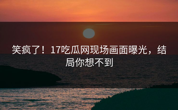 笑疯了！17吃瓜网现场画面曝光，结局你想不到