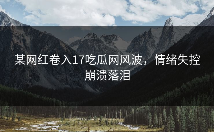 某网红卷入17吃瓜网风波，情绪失控崩溃落泪