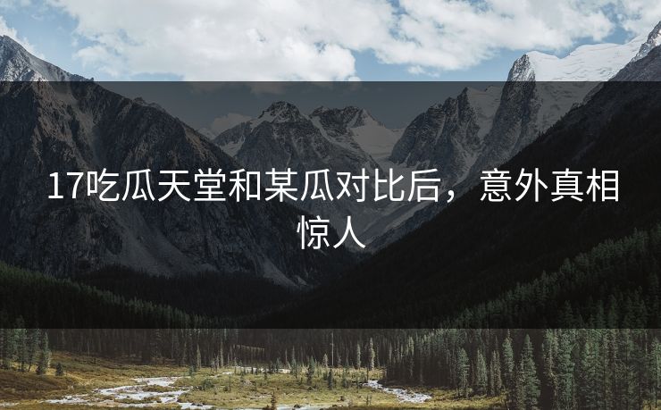 17吃瓜天堂和某瓜对比后，意外真相惊人