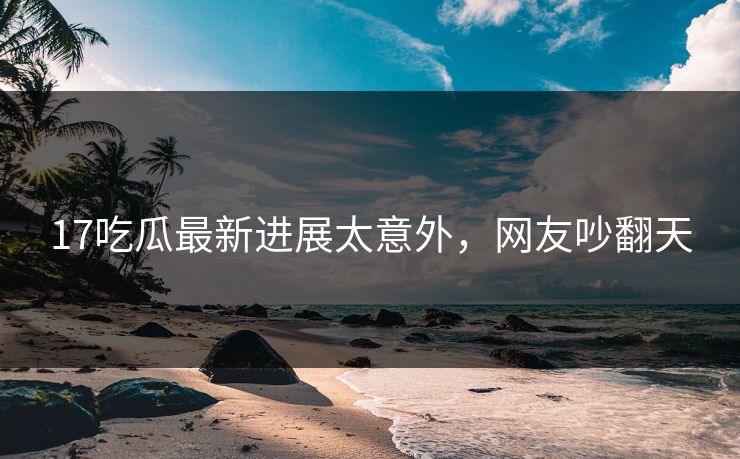 17吃瓜最新进展太意外，网友吵翻天