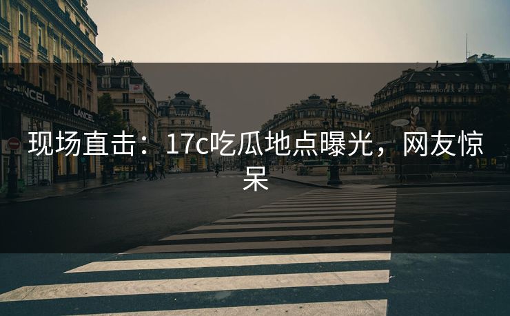 现场直击：17c吃瓜地点曝光，网友惊呆
