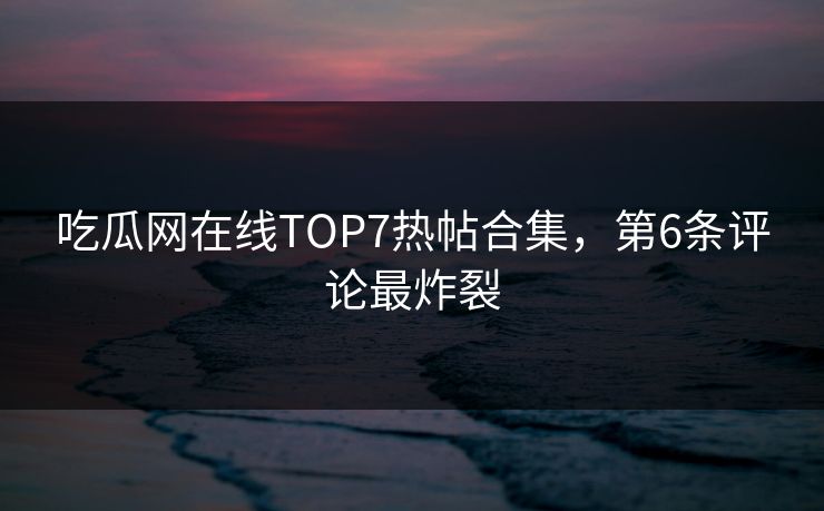 吃瓜网在线TOP7热帖合集，第6条评论最炸裂