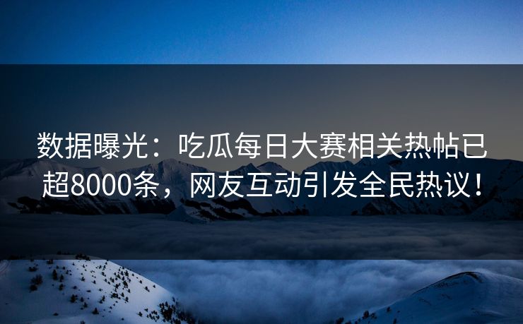 数据曝光：吃瓜每日大赛相关热帖已超8000条，网友互动引发全民热议！