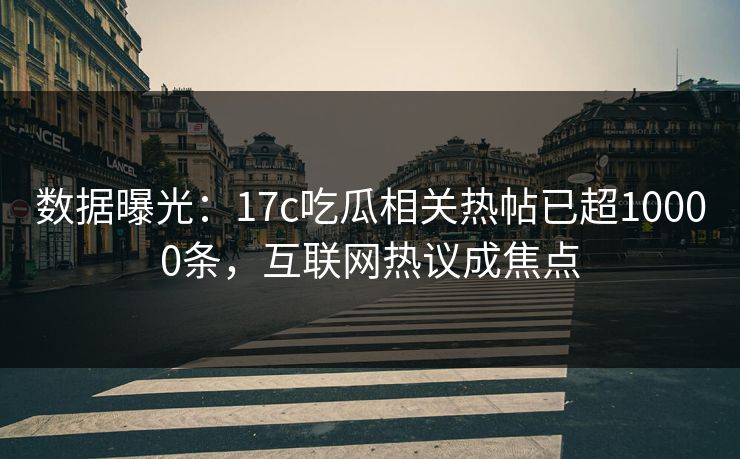 数据曝光：17c吃瓜相关热帖已超10000条，互联网热议成焦点