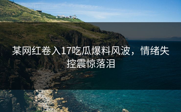 某网红卷入17吃瓜爆料风波，情绪失控震惊落泪