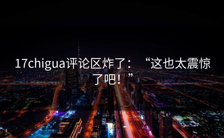 17chigua评论区炸了：“这也太震惊了吧！”