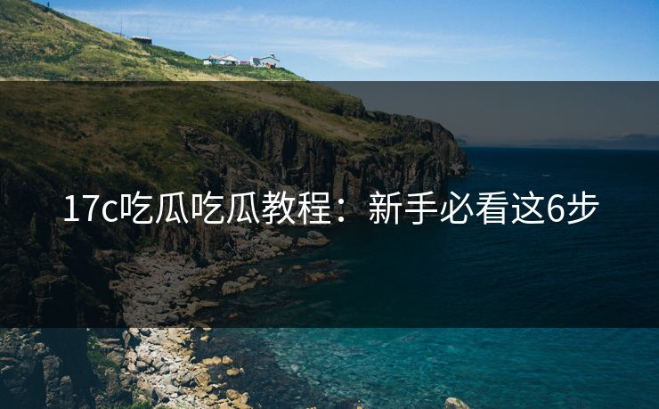 17c吃瓜吃瓜教程：新手必看这6步