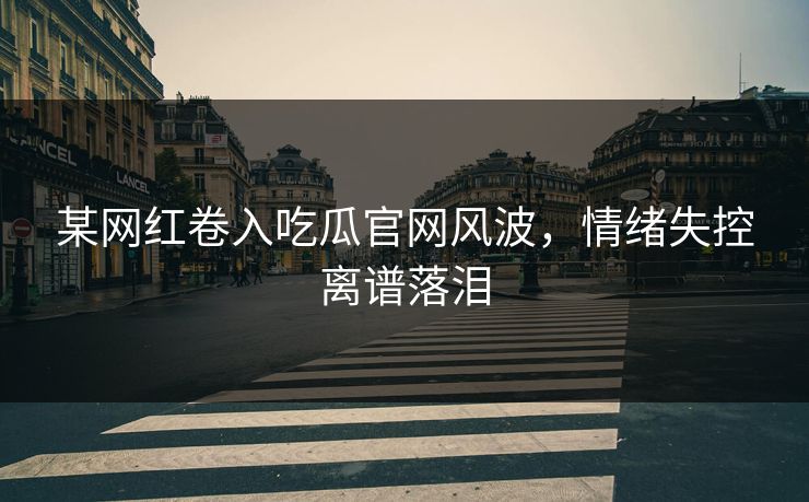 某网红卷入吃瓜官网风波，情绪失控离谱落泪