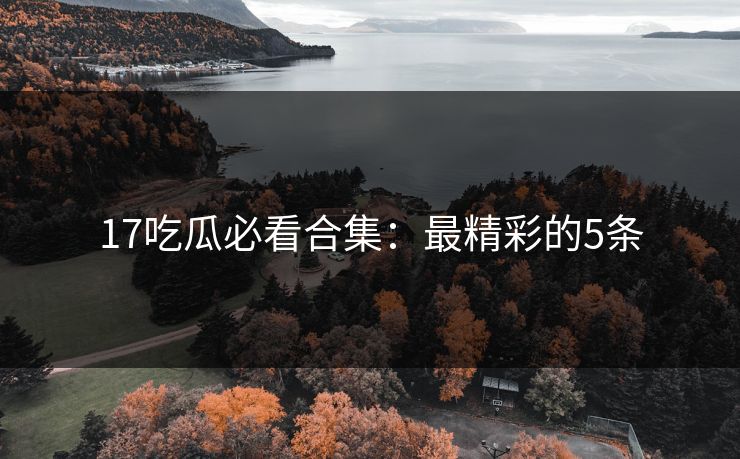 17吃瓜必看合集：最精彩的5条