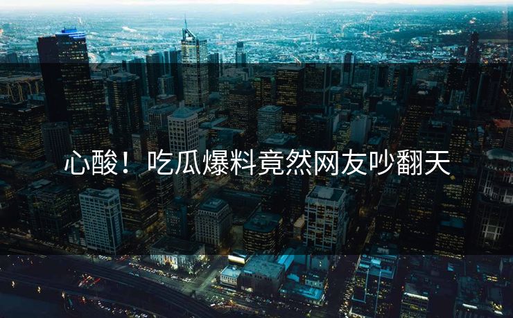 心酸！吃瓜爆料竟然网友吵翻天