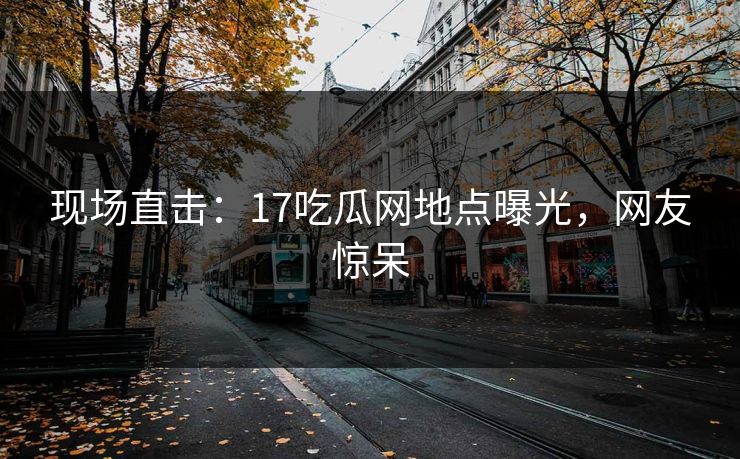 现场直击：17吃瓜网地点曝光，网友惊呆