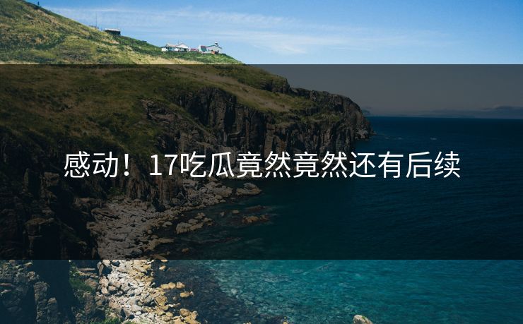 感动！17吃瓜竟然竟然还有后续