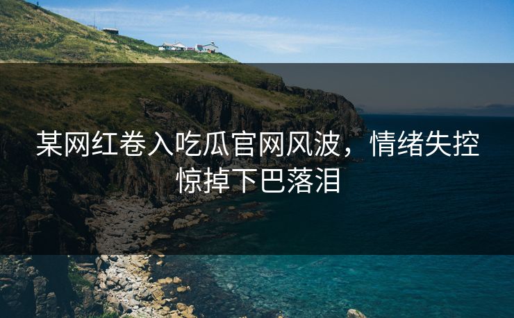 某网红卷入吃瓜官网风波，情绪失控惊掉下巴落泪