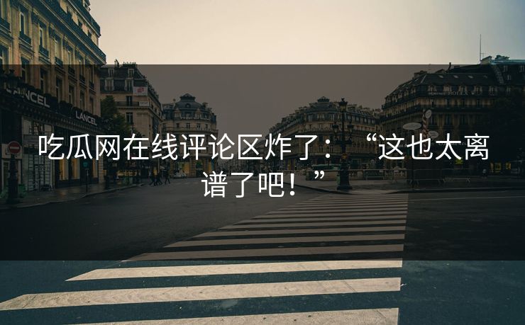 吃瓜网在线评论区炸了：“这也太离谱了吧！”