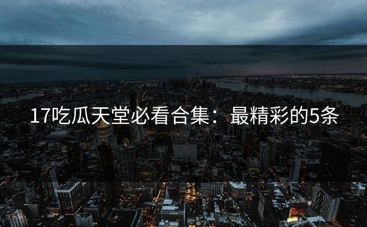17吃瓜天堂必看合集：最精彩的5条