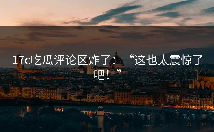 17c吃瓜评论区炸了：“这也太震惊了吧！”