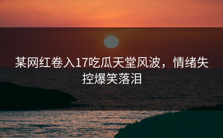 某网红卷入17吃瓜天堂风波，情绪失控爆笑落泪