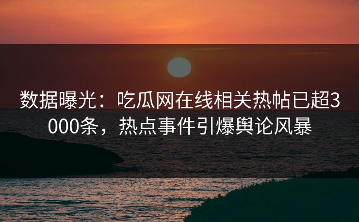 数据曝光：吃瓜网在线相关热帖已超3000条，热点事件引爆舆论风暴