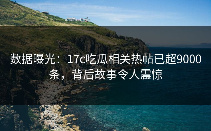 数据曝光：17c吃瓜相关热帖已超9000条，背后故事令人震惊