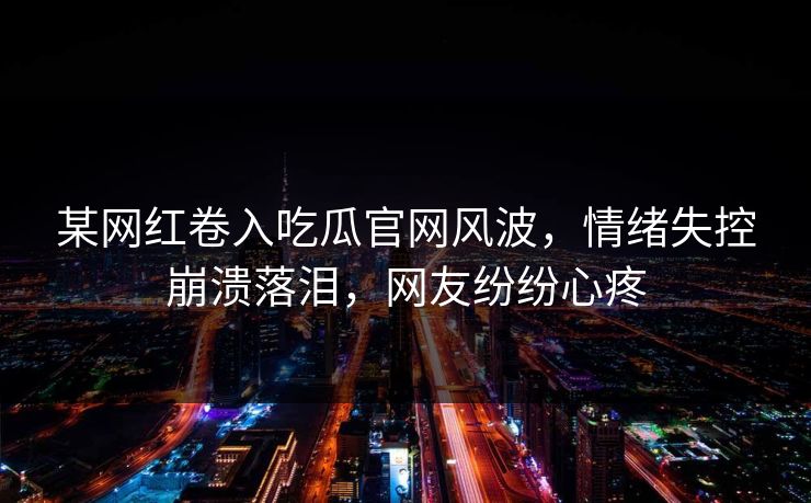 某网红卷入吃瓜官网风波，情绪失控崩溃落泪，网友纷纷心疼