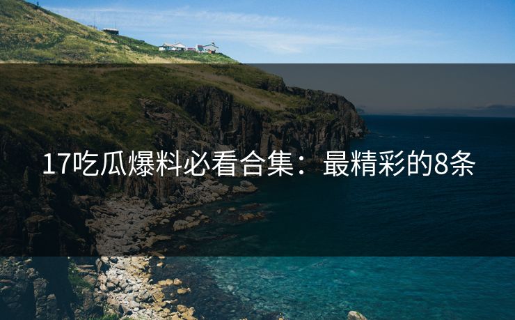 17吃瓜爆料必看合集：最精彩的8条