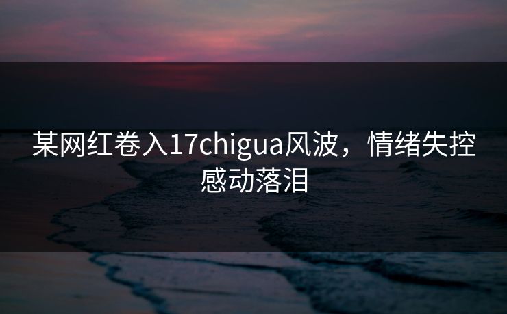 某网红卷入17chigua风波，情绪失控感动落泪