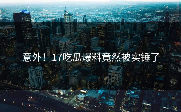 意外！17吃瓜爆料竟然被实锤了