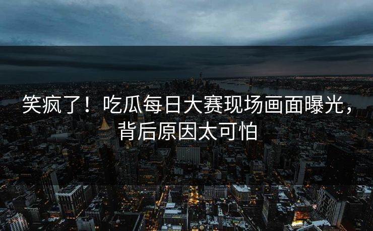 笑疯了！吃瓜每日大赛现场画面曝光，背后原因太可怕