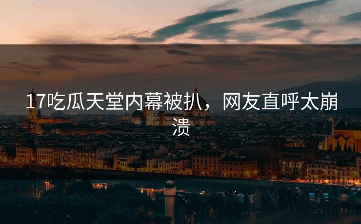 17吃瓜天堂内幕被扒，网友直呼太崩溃