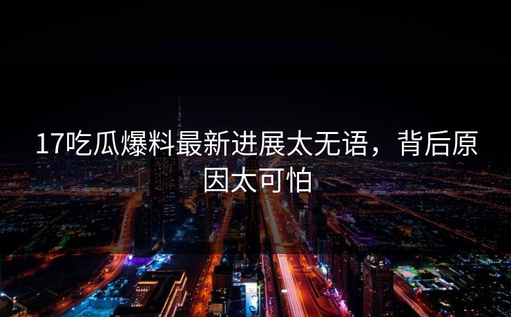 17吃瓜爆料最新进展太无语，背后原因太可怕
